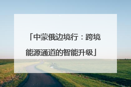 中蒙俄边境行：跨境能源通道的智能升级
