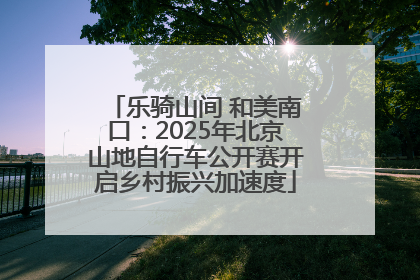 乐骑山间 和美南口：2025年北京山地自行车公开赛开启乡村振兴加速度