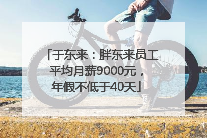于东来：胖东来员工平均月薪9000元，年假不低于40天