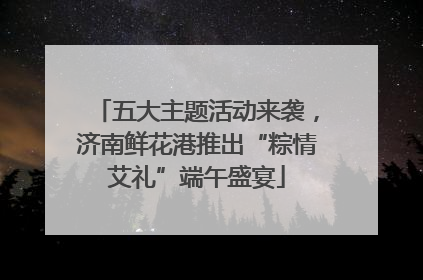 五大主题活动来袭，济南鲜花港推出“粽情艾礼”端午盛宴