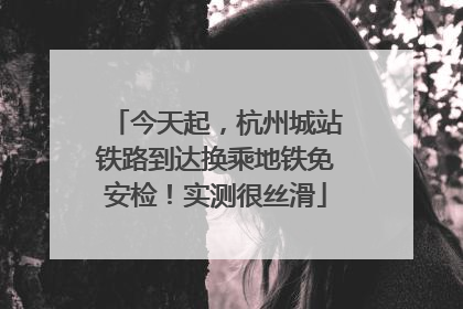今天起，杭州城站铁路到达换乘地铁免安检！实测很丝滑