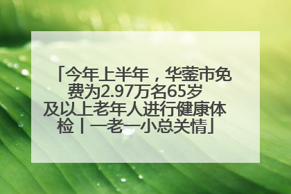 今年上半年，华蓥市免费为2.97万名65岁及以上老年人进行健康体检丨一老一小总关情