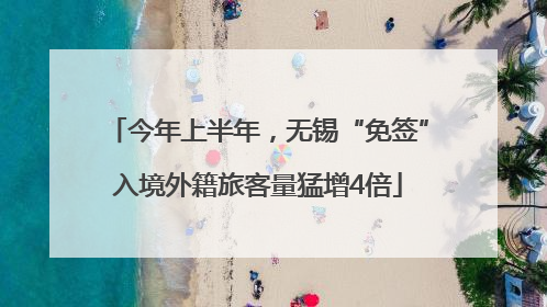 今年上半年，无锡“免签”入境外籍旅客量猛增4倍