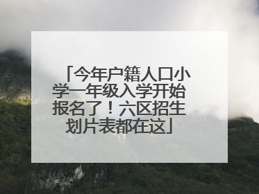 今年户籍人口小学一年级入学开始报名了！六区招生划片表都在这