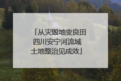 从灾毁地变良田 四川安宁河流域土地整治见成效