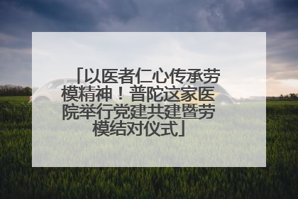 以医者仁心传承劳模精神！普陀这家医院举行党建共建暨劳模结对仪式