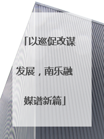 以巡促改谋发展，南乐融媒谱新篇