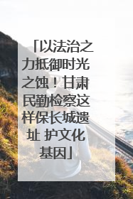 以法治之力抵御时光之蚀！甘肃民勤检察这样保长城遗址 护文化基因