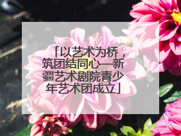 以艺术为桥，筑团结同心—新疆艺术剧院青少年艺术团成立