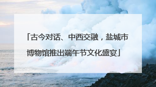 古今对话、中西交融，盐城市博物馆推出端午节文化盛宴
