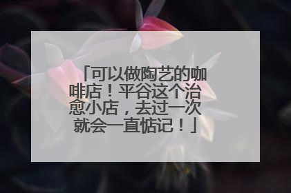 可以做陶艺的咖啡店！平谷这个治愈小店，去过一次就会一直惦记！