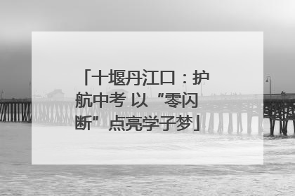 十堰丹江口：护航中考 以“零闪断”点亮学子梦