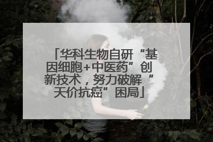 华科生物自研“基因细胞+中医药”创新技术，努力破解“天价抗癌”困局