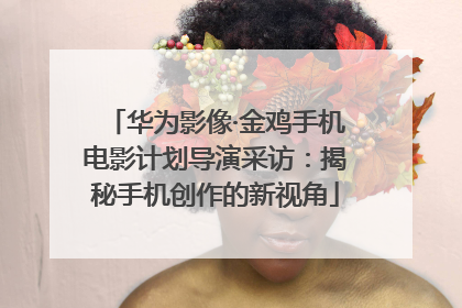 华为影像·金鸡手机电影计划导演采访：揭秘手机创作的新视角