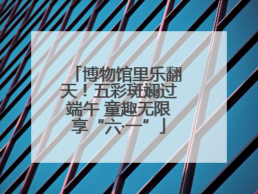 博物馆里乐翻天！五彩斑斓过端午 童趣无限享“六·一”