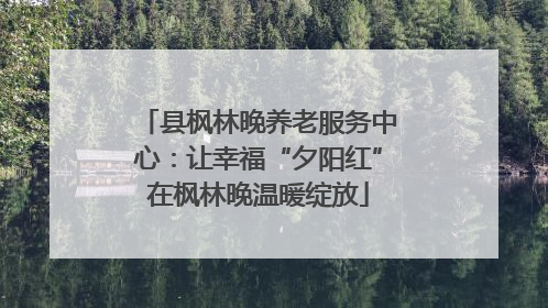 县枫林晚养老服务中心：让幸福“夕阳红”在枫林晚温暖绽放