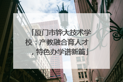 厦门市铧大技术学校：产教融合育人才，特色办学谱新篇