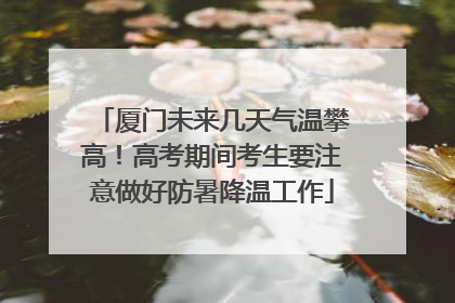 厦门未来几天气温攀高！高考期间考生要注意做好防暑降温工作