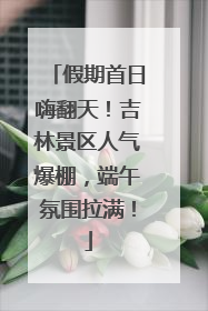 假期首日嗨翻天！吉林景区人气爆棚，端午氛围拉满！