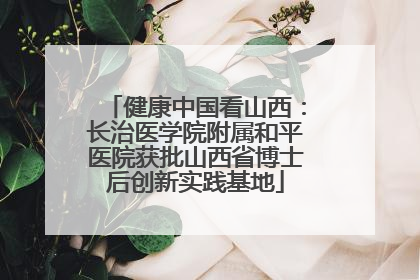 健康中国看山西：长治医学院附属和平医院获批山西省博士后创新实践基地