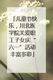 儿童节快乐，川北医学院关爱职工子女庆“六一”活动丰富多彩