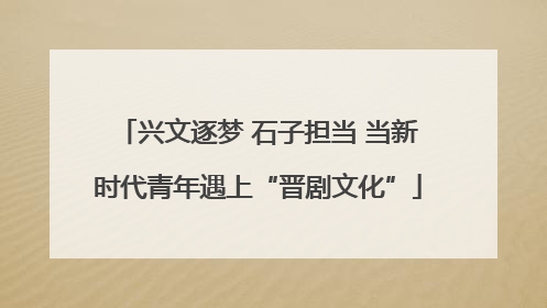 兴文逐梦 石子担当 当新时代青年遇上“晋剧文化”