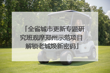 全省城市更新专题研究班观摩郑州示范项目 解锁老城焕新密码