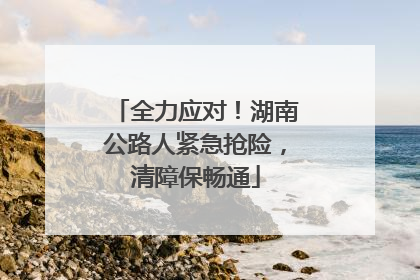 全力应对！湖南公路人紧急抢险，清障保畅通