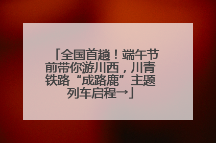 全国首趟！端午节前带你游川西，川青铁路“成路鹿”主题列车启程→