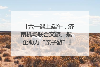 六一遇上端午，济南机场联合文旅、航企助力“亲子游”