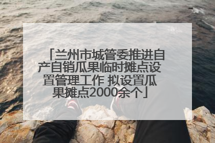 兰州市城管委推进自产自销瓜果临时摊点设置管理工作 拟设置瓜果摊点2000余个