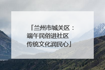 兰州市城关区：端午民俗进社区 传统文化润民心