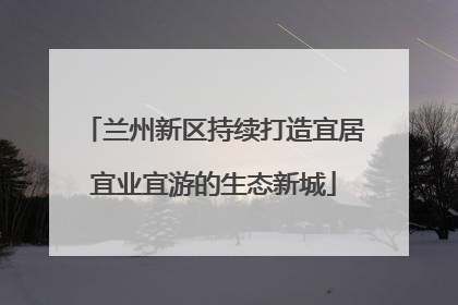 兰州新区持续打造宜居宜业宜游的生态新城