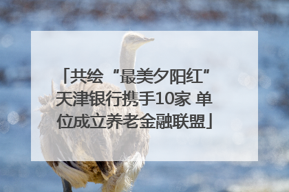 共绘“最美夕阳红” 天津银行携手10家 单位成立养老金融联盟
