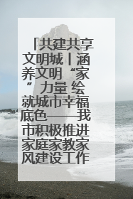 共建共享文明城丨涵养文明“家”力量 绘就城市幸福底色——我市积极推进家庭家教家风建设工作综述