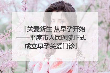 关爱新生 从早孕开始——平度市人民医院正式成立早孕关爱门诊