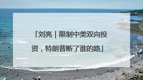 刘亮｜限制中美双向投资，特朗普断了谁的路