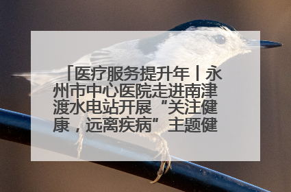 医疗服务提升年丨永州市中心医院走进南津渡水电站开展“关注健康，远离疾病”主题健康促进活动