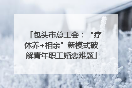 包头市总工会：“疗休养+相亲”新模式破解青年职工婚恋难题
