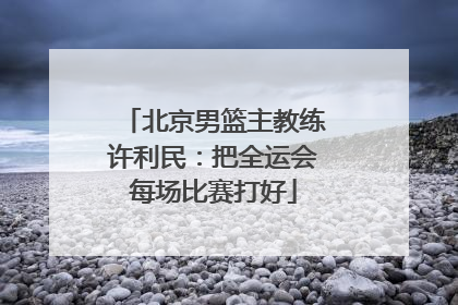 北京男篮主教练许利民：把全运会每场比赛打好
