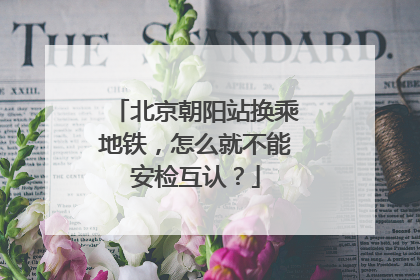 北京朝阳站换乘地铁，怎么就不能安检互认？