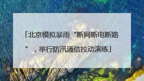 北京模拟暴雨“断网断电断路”，举行防汛通信拉动演练