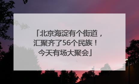 北京海淀有个街道，汇聚齐了56个民族！今天有场大聚会