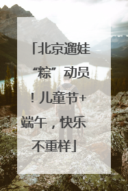 北京遛娃“粽”动员！儿童节+端午，快乐不重样
