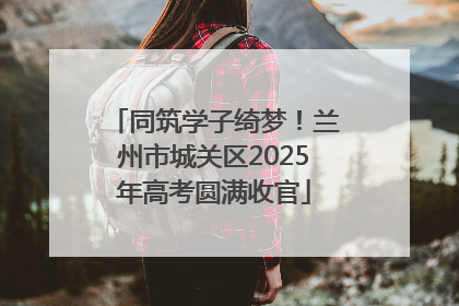 同筑学子绮梦！兰州市城关区2025年高考圆满收官