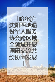 哈尔滨·沈阳两地退役军人服务协会跨区域全领域开展调研交流共绘协同发展