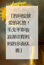 唇间绽放爱的礼赞！毛戈平彩妆浪漫诠释妈妈的多面优雅