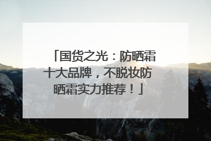 国货之光：防晒霜十大品牌，不脱妆防晒霜实力推荐！