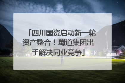 四川国资启动新一轮资产整合！蜀道集团出手解决同业竞争