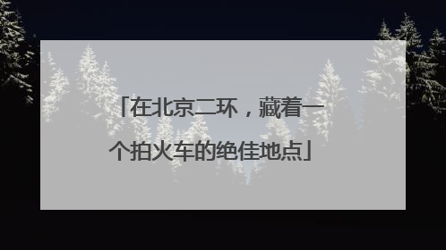 在北京二环，藏着一个拍火车的绝佳地点